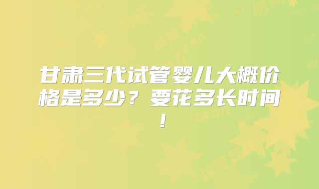 甘肃三代试管婴儿大概价格是多少？要花多长时间！