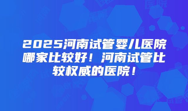 2025河南试管婴儿医院哪家比较好！河南试管比较权威的医院！