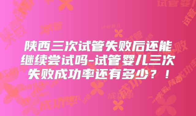 陕西三次试管失败后还能继续尝试吗-试管婴儿三次失败成功率还有多少？！