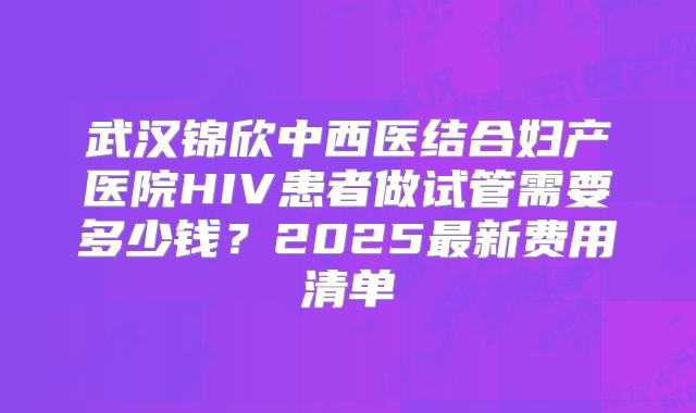 武汉锦欣中西医结合妇产医院HIV患者做试管需要多少钱？2025最新费用清单