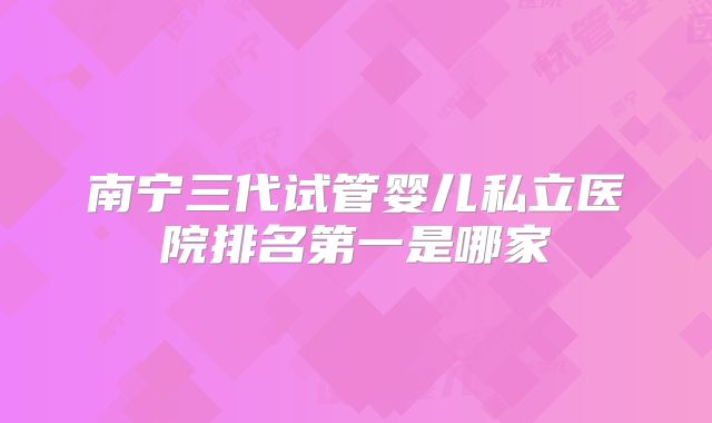 南宁三代试管婴儿私立医院排名第一是哪家