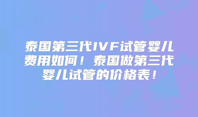泰国第三代IVF试管婴儿费用如何！泰国做第三代婴儿试管的价格表！