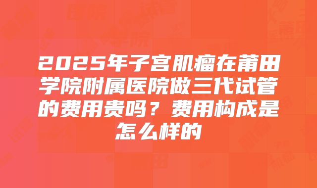 2025年子宫肌瘤在莆田学院附属医院做三代试管的费用贵吗？费用构成是怎么样的