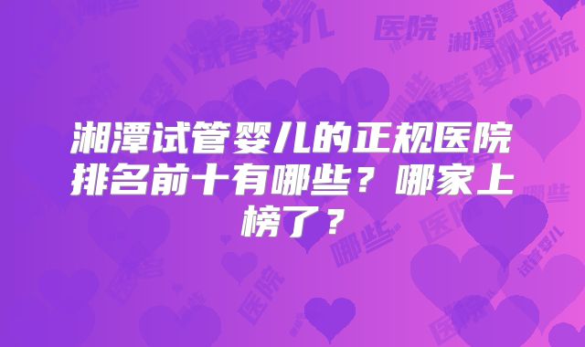 湘潭试管婴儿的正规医院排名前十有哪些？哪家上榜了？
