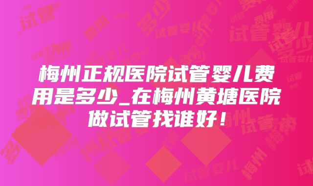 梅州正规医院试管婴儿费用是多少_在梅州黄塘医院做试管找谁好！