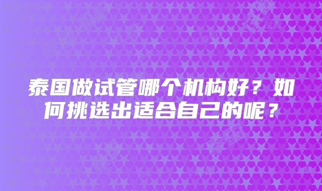 泰国做试管哪个机构好？如何挑选出适合自己的呢？