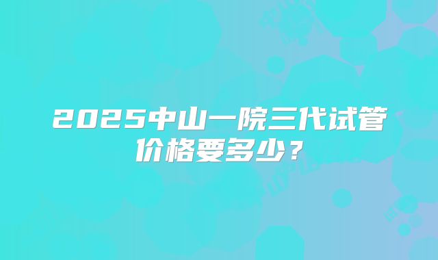 2025中山一院三代试管价格要多少？