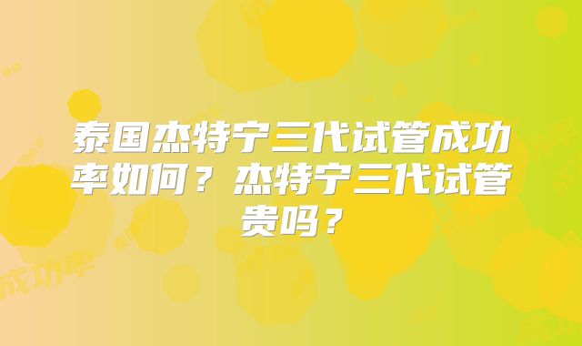 泰国杰特宁三代试管成功率如何？杰特宁三代试管贵吗？