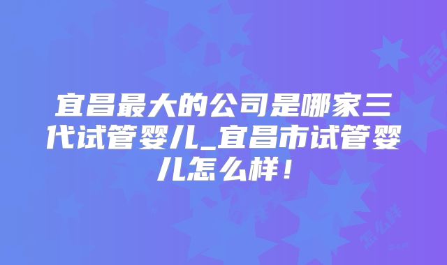 宜昌最大的公司是哪家三代试管婴儿_宜昌市试管婴儿怎么样！