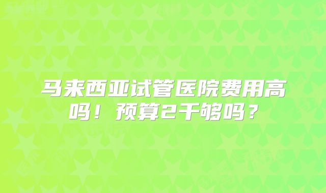 马来西亚试管医院费用高吗!预算2千够吗?
