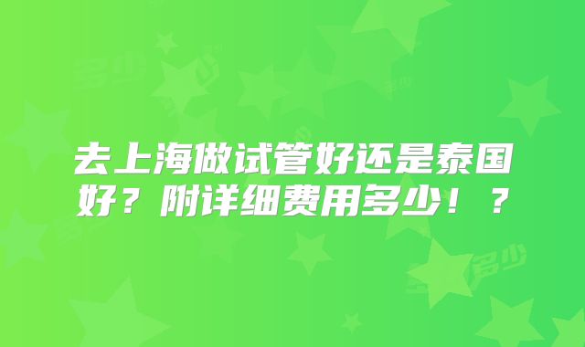 去上海做试管好还是泰国好?附详细费用多少!?