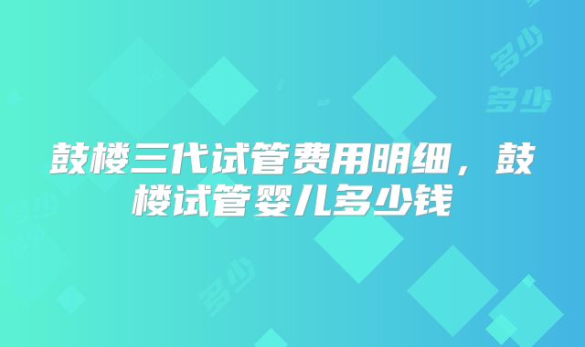 鼓楼三代试管费用明细,鼓楼试管婴儿多少钱