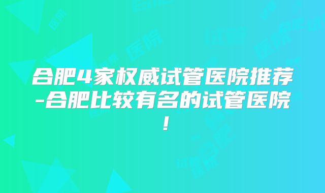 合肥4家权威试管医院推荐-合肥比较有名的试管医院!