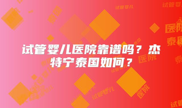 试管婴儿医院靠谱吗?杰特宁泰国如何?