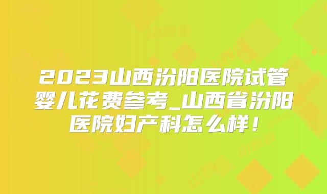 2023山西汾阳医院试管婴儿花费参考_山西省汾阳医院妇产科怎么样！