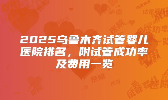 2025乌鲁木齐试管婴儿医院排名，附试管成功率及费用一览