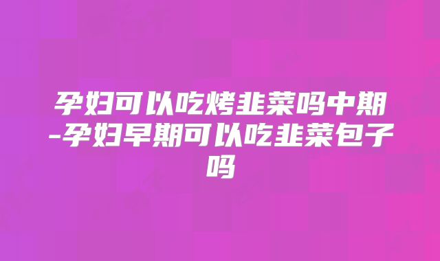 孕妇可以吃烤韭菜吗中期-孕妇早期可以吃韭菜包子吗