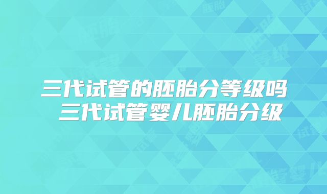 三代试管的胚胎分等级吗 三代试管婴儿胚胎分级