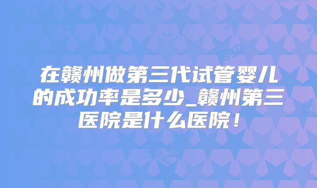 在赣州做第三代试管婴儿的成功率是多少_赣州第三医院是什么医院！