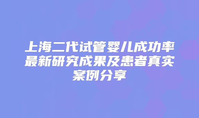上海二代试管婴儿成功率最新研究成果及患者真实案例分享