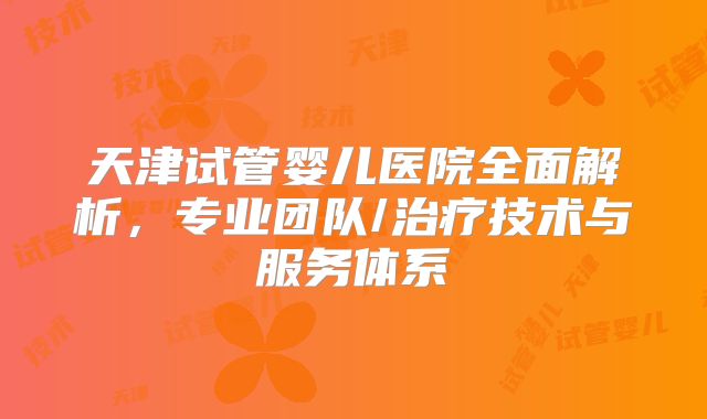 天津试管婴儿医院全面解析，专业团队/治疗技术与服务体系