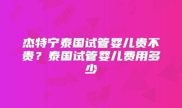 杰特宁泰国试管婴儿贵不贵？泰国试管婴儿费用多少