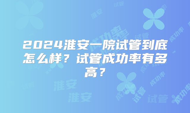 2024淮安一院试管到底怎么样？试管成功率有多高？