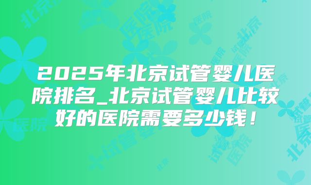 2025年北京试管婴儿医院排名_北京试管婴儿比较好的医院需要多少钱！