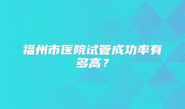 福州市医院试管成功率有多高？