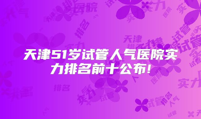 天津51岁试管人气医院实力排名前十公布!
