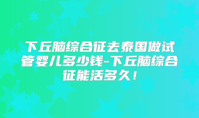 下丘脑综合征去泰国做试管婴儿多少钱-下丘脑综合征能活多久！