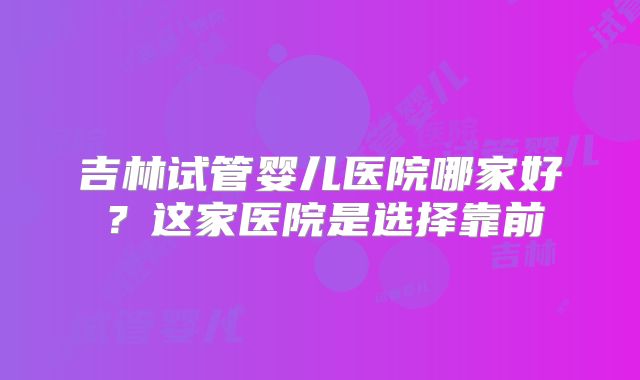 吉林试管婴儿医院哪家好？这家医院是选择靠前