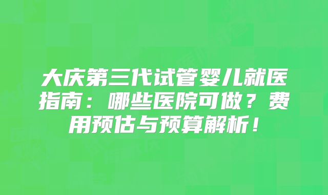 大庆第三代试管婴儿就医指南：哪些医院可做？费用预估与预算解析！