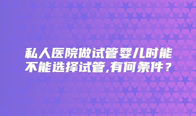 私人医院做试管婴儿时能不能选择试管,有何条件?