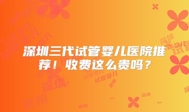 深圳三代试管婴儿医院推荐!收费这么贵吗?