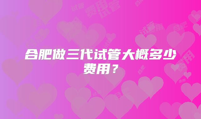 合肥做三代试管大概多少费用?