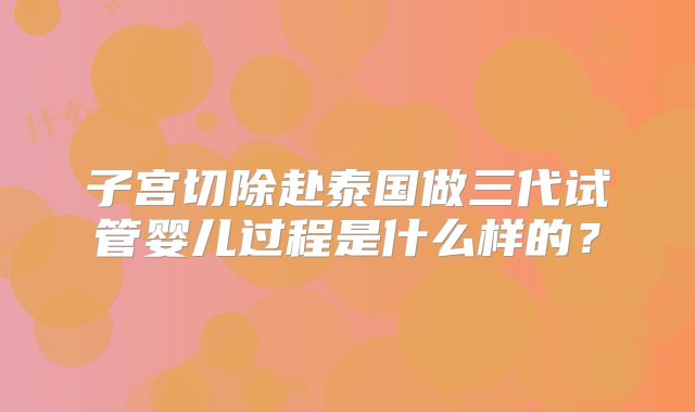 子宫切除赴泰国做三代试管婴儿过程是什么样的?