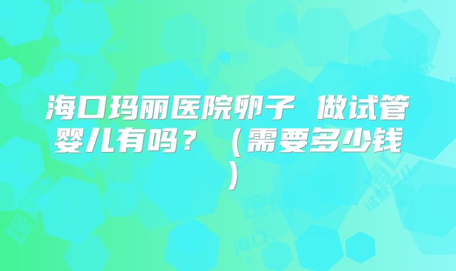 海口玛丽医院卵子 做试管婴儿有吗？（需要多少钱）