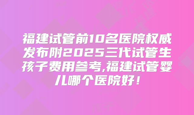 福建试管前10名医院权威发布附2025三代试管生孩子费用参考,福建试管婴儿哪个医院好!