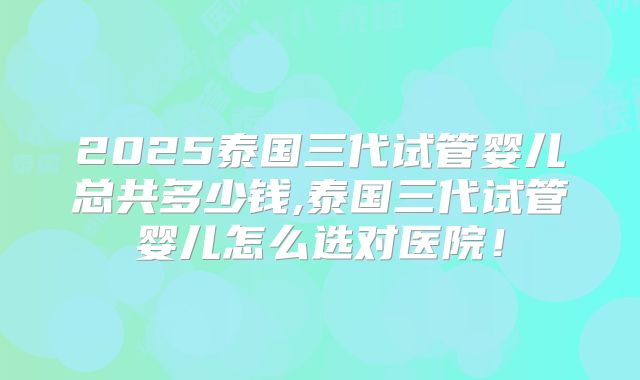 2025泰国三代试管婴儿总共多少钱,泰国三代试管婴儿怎么选对医院！