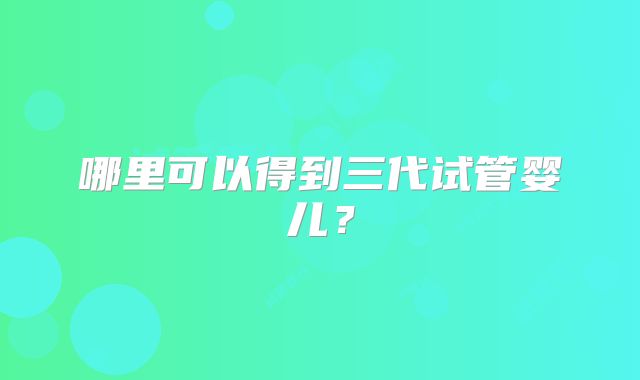 哪里可以得到三代试管婴儿？