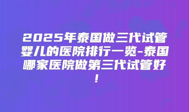 2025年泰国做三代试管婴儿的医院排行一览-泰国哪家医院做第三代试管好!