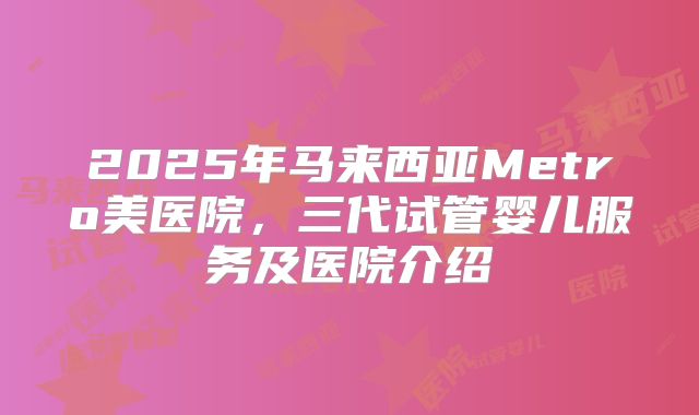 2025年马来西亚Metro美医院，三代试管婴儿服务及医院介绍