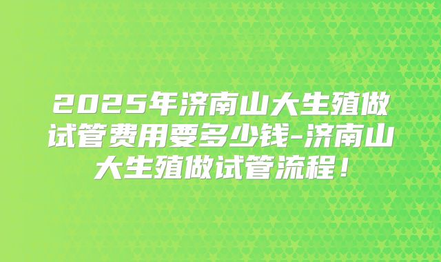 2025年济南山大生殖做试管费用要多少钱-济南山大生殖做试管流程！