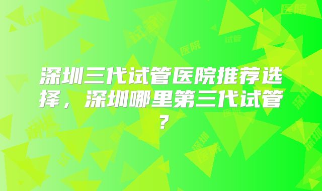 深圳三代试管医院推荐选择，深圳哪里第三代试管？
