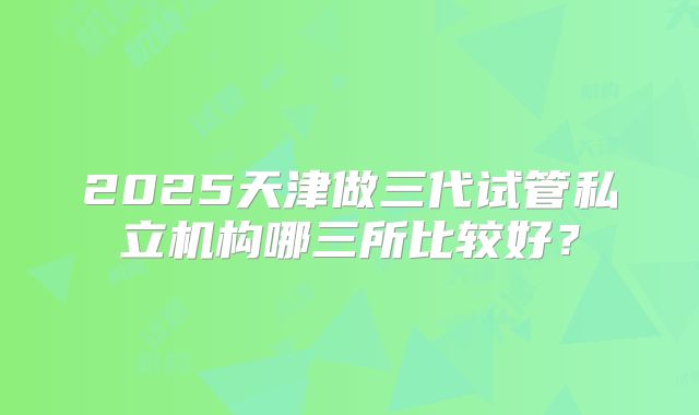 2025天津做三代试管私立机构哪三所比较好？