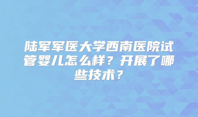 陆军军医大学西南医院试管婴儿怎么样?开展了哪些技术?