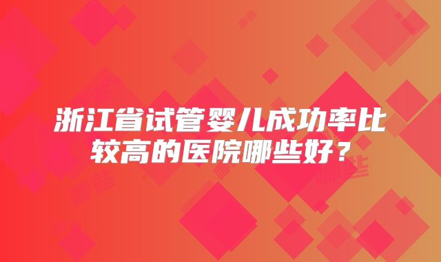 浙江省试管婴儿成功率比较高的医院哪些好？