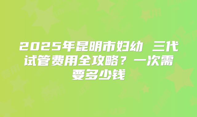 2025年昆明市妇幼 三代试管费用全攻略？一次需要多少钱