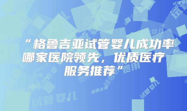 “格鲁吉亚试管婴儿成功率哪家医院领先，优质医疗服务推荐”